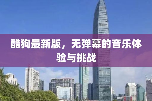 酷狗最新版，無(wú)彈幕的音樂(lè)體驗(yàn)與挑戰(zhàn)