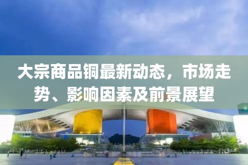 大宗商品銅最新動態(tài)，市場走勢、影響因素及前景展望