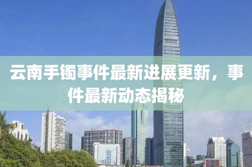 云南手鐲事件最新進(jìn)展更新，事件最新動態(tài)揭秘