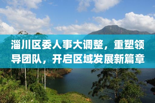 淄川區(qū)委人事大調(diào)整，重塑領(lǐng)導(dǎo)團(tuán)隊(duì)，開(kāi)啟區(qū)域發(fā)展新篇章