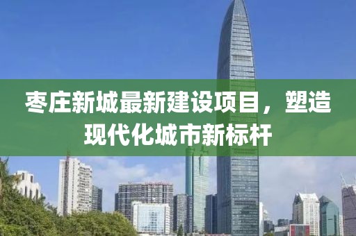 棗莊新城最新建設(shè)項目，塑造現(xiàn)代化城市新標(biāo)桿
