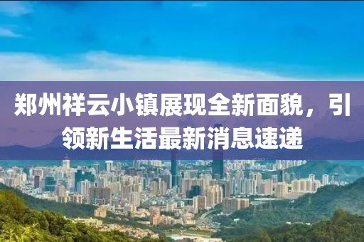 鄭州祥云小鎮(zhèn)展現(xiàn)全新面貌，引領(lǐng)新生活最新消息速遞