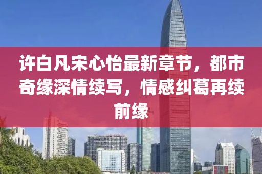 許白凡宋心怡最新章節(jié)，都市奇緣深情續(xù)寫，情感糾葛再續(xù)前緣