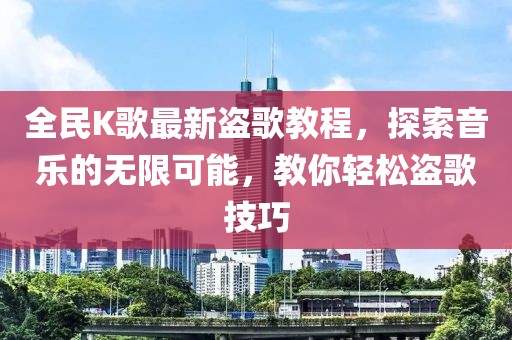全民K歌最新盜歌教程，探索音樂的無限可能，教你輕松盜歌技巧
