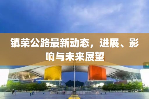 鎮(zhèn)榮公路最新動態(tài)，進展、影響與未來展望