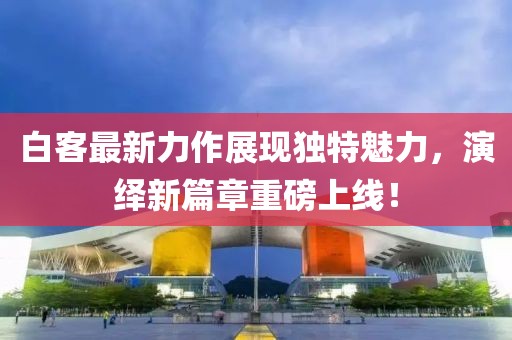 白客最新力作展現(xiàn)獨(dú)特魅力，演繹新篇章重磅上線！