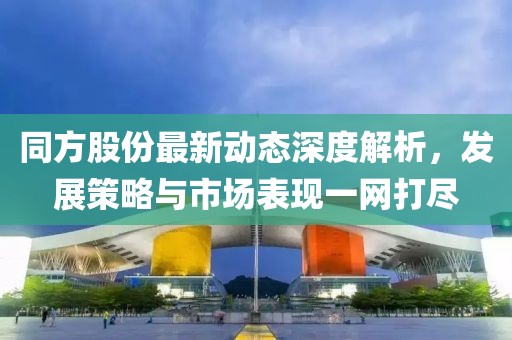 同方股份最新動態(tài)深度解析，發(fā)展策略與市場表現(xiàn)一網(wǎng)打盡