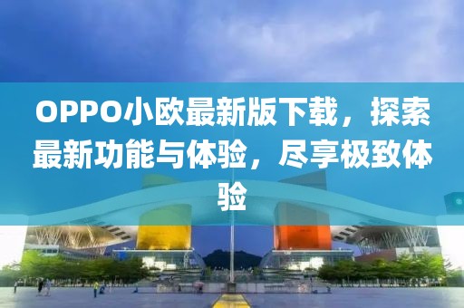 OPPO小歐最新版下載，探索最新功能與體驗(yàn)，盡享極致體驗(yàn)
