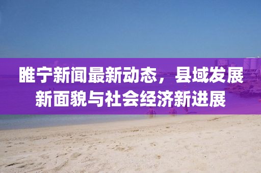 睢寧新聞最新動(dòng)態(tài)，縣域發(fā)展新面貌與社會(huì)經(jīng)濟(jì)新進(jìn)展