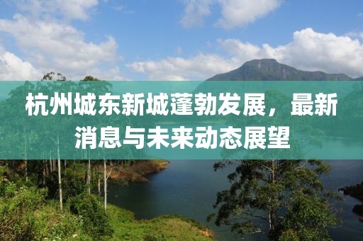 杭州城東新城蓬勃發(fā)展，最新消息與未來動態(tài)展望