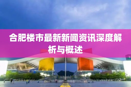 合肥樓市最新新聞資訊深度解析與概述