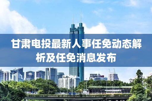 甘肅電投最新人事任免動(dòng)態(tài)解析及任免消息發(fā)布