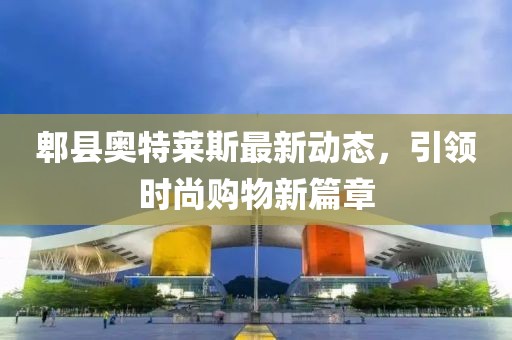 郫縣奧特萊斯最新動(dòng)態(tài)，引領(lǐng)時(shí)尚購(gòu)物新篇章