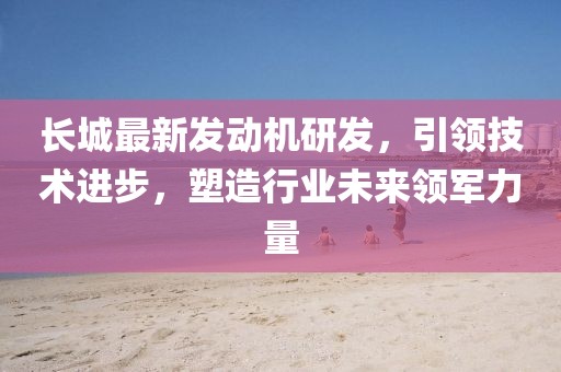 長城最新發(fā)動機(jī)研發(fā)，引領(lǐng)技術(shù)進(jìn)步，塑造行業(yè)未來領(lǐng)軍力量
