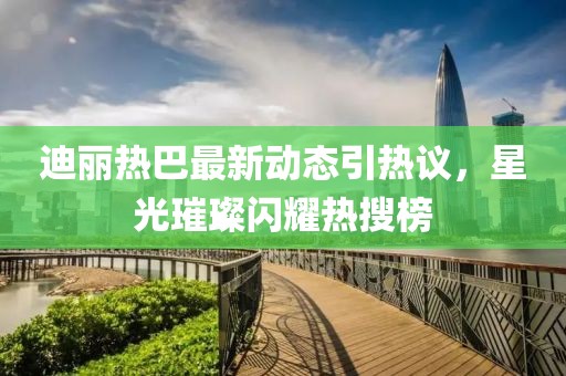 迪麗熱巴最新動態(tài)引熱議，星光璀璨閃耀熱搜榜