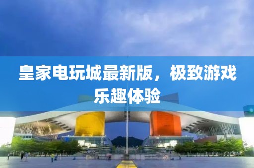 皇家電玩城最新版，極致游戲樂趣體驗