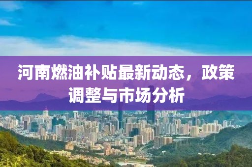 河南燃油補貼最新動態(tài)，政策調整與市場分析