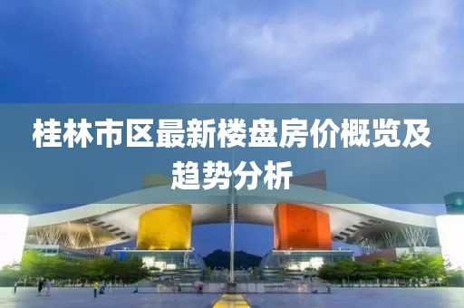 桂林市區(qū)最新樓盤(pán)房?jī)r(jià)概覽及趨勢(shì)分析
