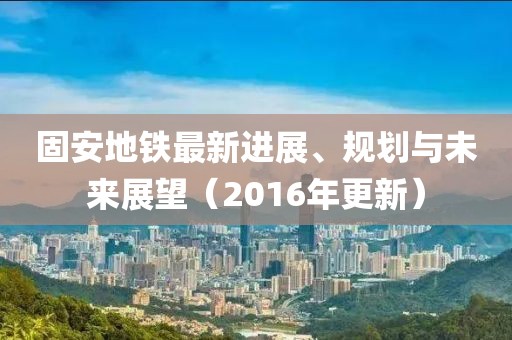 固安地鐵最新進(jìn)展、規(guī)劃與未來(lái)展望（2016年更新）