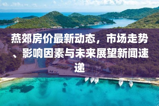 燕郊房價最新動態(tài)，市場走勢、影響因素與未來展望新聞速遞