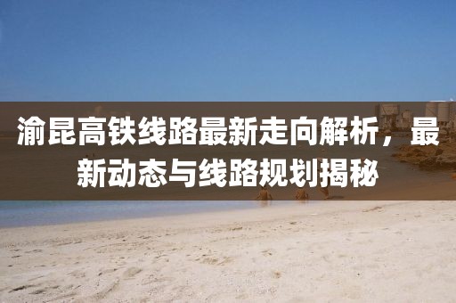 渝昆高鐵線路最新走向解析，最新動(dòng)態(tài)與線路規(guī)劃揭秘