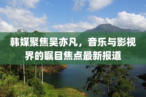 韓媒聚焦吳亦凡，音樂與影視界的矚目焦點(diǎn)最新報(bào)道