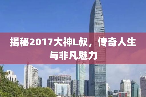 揭秘2017大神L叔，傳奇人生與非凡魅力