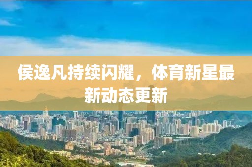 侯逸凡持續(xù)閃耀，體育新星最新動(dòng)態(tài)更新