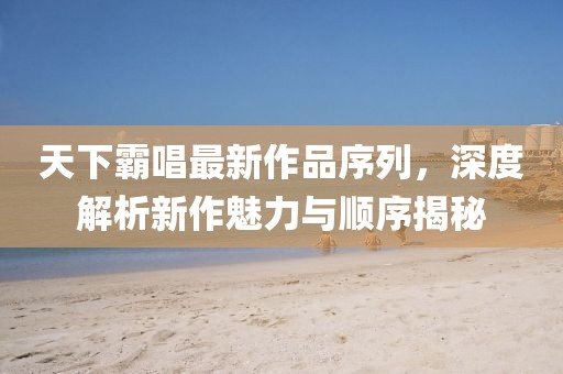 天下霸唱最新作品序列，深度解析新作魅力與順序揭秘