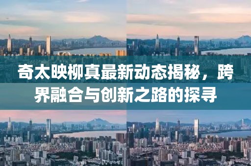 奇太映柳真最新動態(tài)揭秘，跨界融合與創(chuàng)新之路的探尋