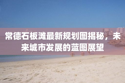 常德石板灘最新規(guī)劃圖揭秘，未來城市發(fā)展的藍圖展望