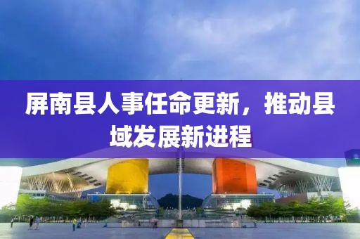 屏南縣人事任命更新，推動縣域發(fā)展新進程