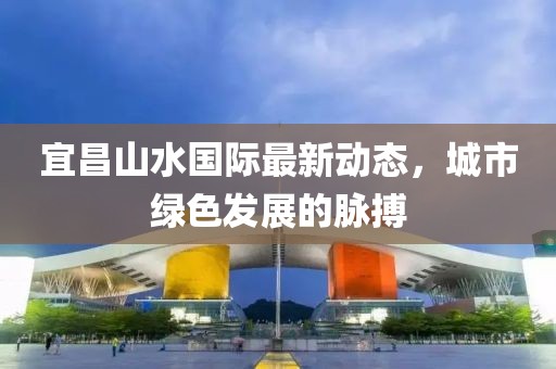 宜昌山水國際最新動態(tài)，城市綠色發(fā)展的脈搏