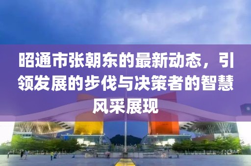 昭通市張朝東的最新動(dòng)態(tài)，引領(lǐng)發(fā)展的步伐與決策者的智慧風(fēng)采展現(xiàn)