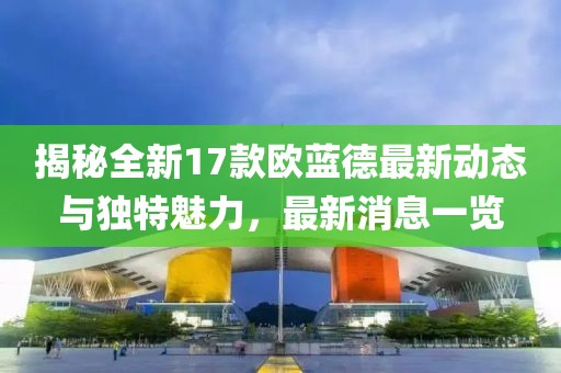 揭秘全新17款歐藍(lán)德最新動態(tài)與獨特魅力，最新消息一覽