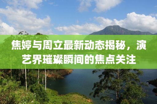 焦婷與周立最新動態(tài)揭秘，演藝界璀璨瞬間的焦點關(guān)注