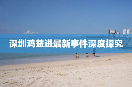 深圳鴻益進(jìn)最新事件深度探究