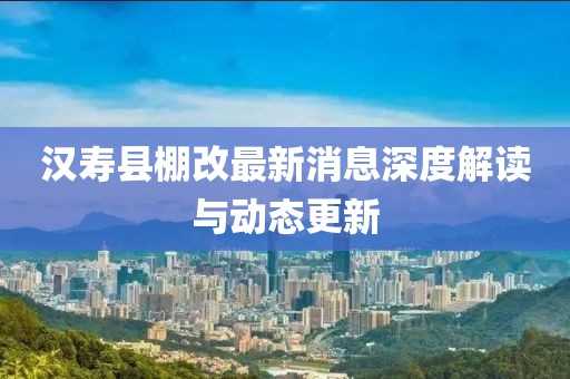 漢壽縣棚改最新消息深度解讀與動態(tài)更新