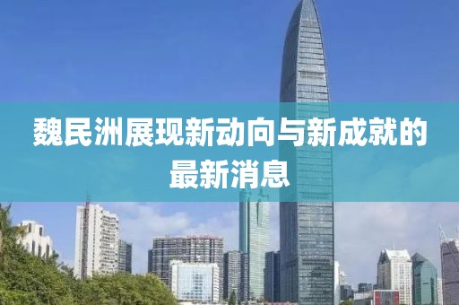 魏民洲展現(xiàn)新動(dòng)向與新成就的最新消息