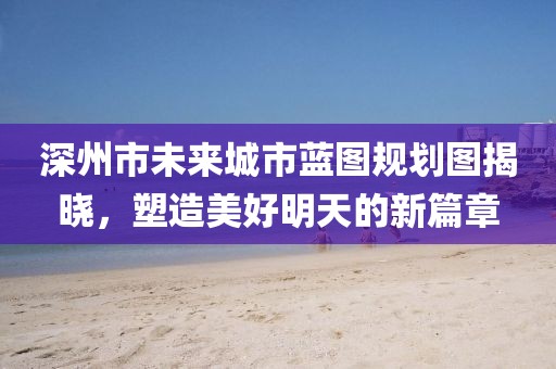 深州市未來(lái)城市藍(lán)圖規(guī)劃圖揭曉，塑造美好明天的新篇章