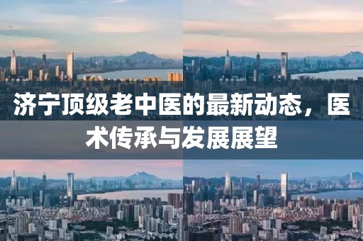 濟(jì)寧頂級(jí)老中醫(yī)的最新動(dòng)態(tài)，醫(yī)術(shù)傳承與發(fā)展展望