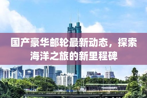 國產豪華郵輪最新動態(tài)，探索海洋之旅的新里程碑