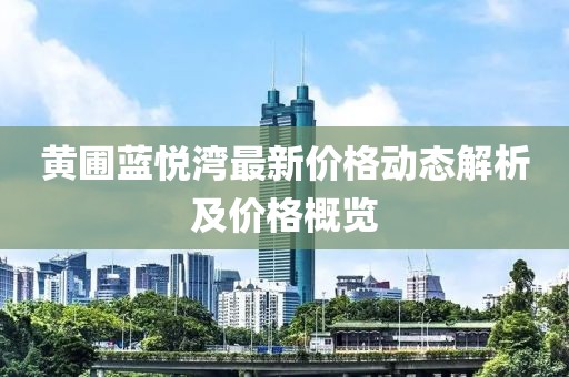 黃圃藍(lán)悅灣最新價(jià)格動(dòng)態(tài)解析及價(jià)格概覽
