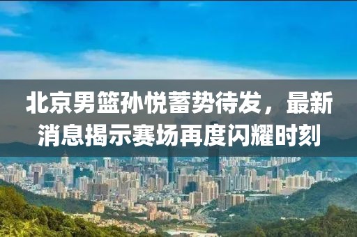 北京男籃孫悅蓄勢待發(fā)，最新消息揭示賽場再度閃耀時刻