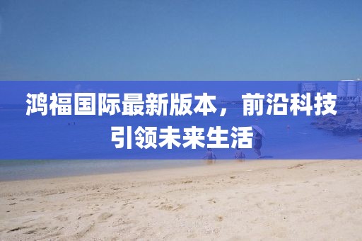 鴻福國際最新版本，前沿科技引領(lǐng)未來生活