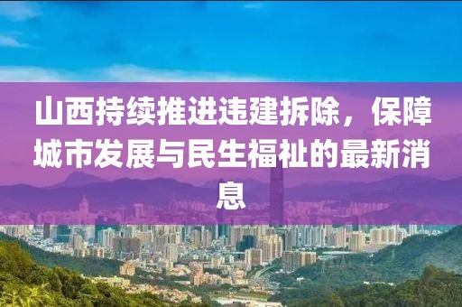 山西持續(xù)推進(jìn)違建拆除，保障城市發(fā)展與民生福祉的最新消息