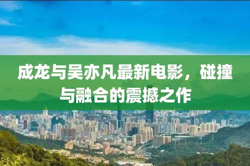 成龍與吳亦凡最新電影，碰撞與融合的震撼之作