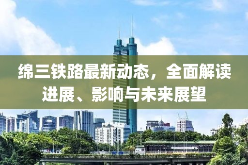 綿三鐵路最新動態(tài)，全面解讀進展、影響與未來展望