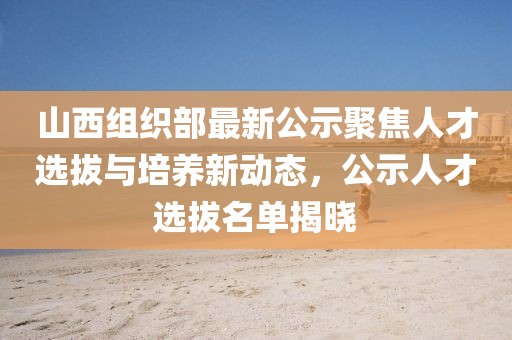 山西組織部最新公示聚焦人才選拔與培養(yǎng)新動態(tài)，公示人才選拔名單揭曉