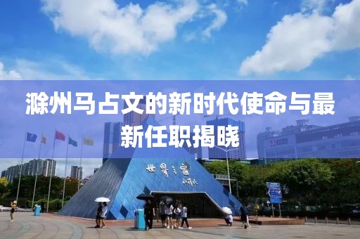 滁州馬占文的新時(shí)代使命與最新任職揭曉